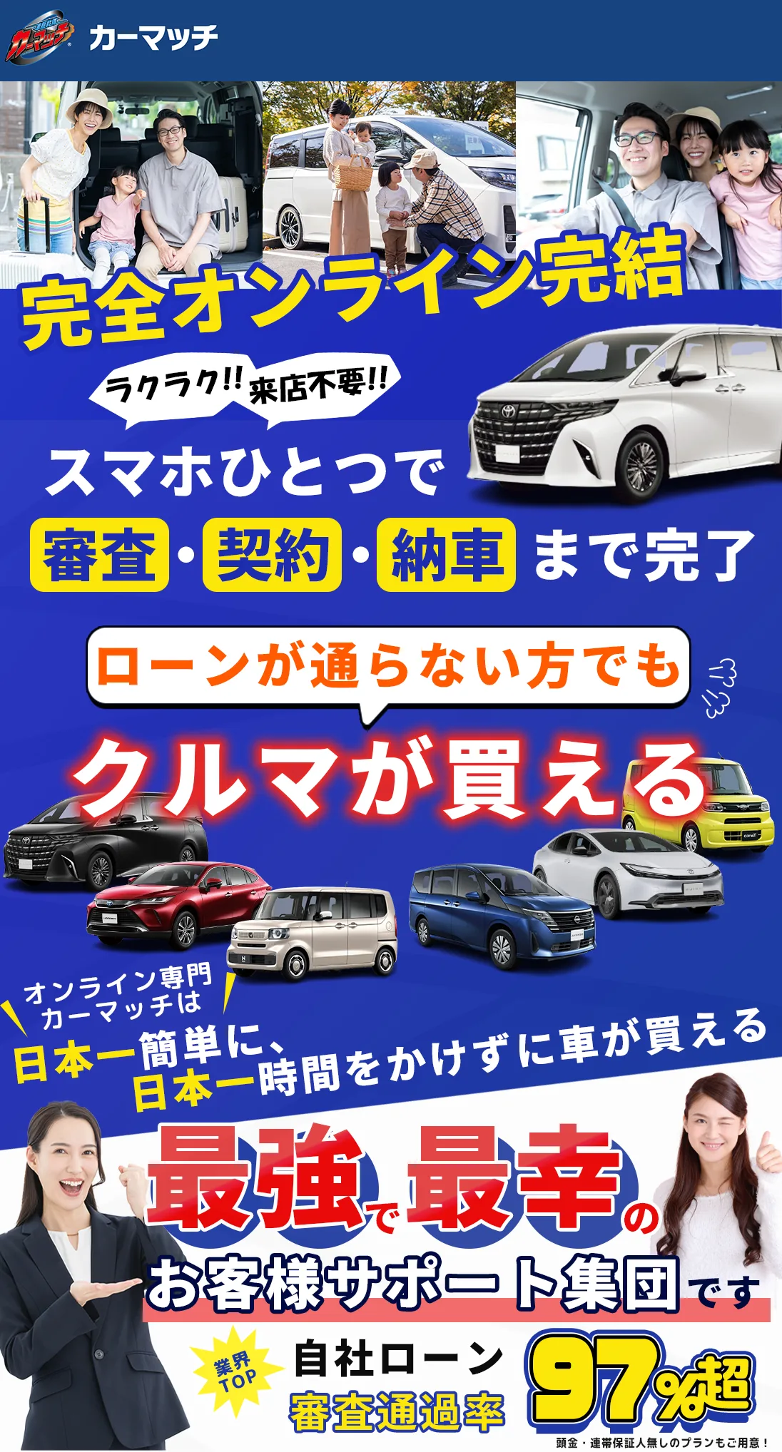 カーマッチなら、金融機関のカーローン、ディーラーのカーローン、各種ローンの審査に落ちた方でも車が買えます。自社ローンの審査通過率は90%を超えています。オンライン専門カーマッチは、日本一簡単に、日本一時間をかけずに車が買える、日本最大級の自社ローン専門中古車販売チェーンです。